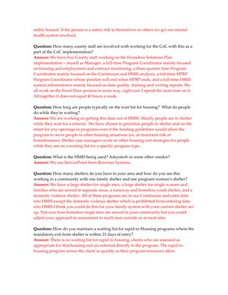 stably housed. If the person is a safety risk to themselves or others we get our mental
health system involved.

Question: How many county staff are involved with working for the CoC with this as a
part of the CoC implementation?
Answer: We have five County staff working on the Homeless Solutions Plan
implementation – myself as Manager, a full-time Program Coordinator mainly focused
on housing and employment and contract monitoring, a three-quarter time Program
Coordinator mainly focused on the Continuum and HMIS analysis, a full-time HPRP
Program Coordinator whose position will end when HPRP ends, and a full-time HMIS
system administrator mainly focused on data quality, training and writing reports. We
all work on the Front Door process in some way, right now I spend the most time on it.
All together it does not equal 40 hours a week.

Question: How long are people typically on the wait list for housing? What do people
do while they're waiting?
Answer: We are working on getting this data out of HMIS. Mainly people are in shelter
while they wait for a referral. We have chosen to prioritize people in shelter and on the
street for any openings in programs even if the funding guidelines would allow the
program to serve people in other housing situations (ex. at imminent risk of
homelessness). Shelter case managers work on other housing exit strategies for people
while they are on a waiting list for a specific program type.

Question: What is the HMIS being used? Adsystech or some other vendor?
Answer: We use ServicePoint from Bowman Systems.

Question: How many shelters do you have in your area and how do you see this
working in a community with one family shelter and one pregnant women’s shelter?
Answer: We have a large shelter for single men, a large shelter for single women and
families who are served in separate areas, a runaway and homeless youth shelter, and a
domestic violence shelter. All of these programs are in our Continuum and enter data
into HMIS except the domestic violence shelter which is prohibited from entering data
into HMIS.I think you could do this for your family system with your current shelter set-
up. Not sure how homeless single men are served in your community but you could
adjust your approach to assessment to reach men outside or at meal sites.

Question: How do you maintain a waiting list for rapid re-Housing programs where the
mandatory exit from shelter is within 21 days of entry?
Answer: There is no waiting list for rapid re-housing, clients who are assessed as
appropriate for that housing exit are referred directly to the program. The rapid re-
housing program serves the client as quickly as their program resources allow.
 