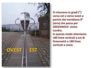 Si misurano in gradi (°) verso est e verso ovest a partire dal meridiano 0° (zero) che passa per GREENWICH vicino Londra. 
In questo modo otteniamo 180 linee verticali a est di Greenwich e 180 linee verticali a ovest. 
EST 
OVEST  