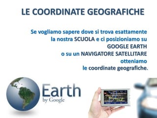 LE COORDINATE GEOGRAFICHE 
Se vogliamo sapere dove si trova esattamente 
la nostra SCUOLAe ci posizioniamo su 
GOOGLE EARTH 
sul NAVIGATORE SATELLITARE 
otteniamo 
le coordinate geografiche.  
