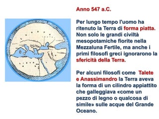 Anno 547 a.C. 
Per lungo tempo l'uomo ha ritenuto la Terra di forma piatta. 
Non solo le grandi civiltà mesopotamiche fiorite nella Mezzaluna Fertile, ma anche i primi filosofi greci ignorarono la sfericità della Terra. 
Per alcuni filosofi come Talete e Anassimandro la Terra aveva la forma di un cilindro appiattito che galleggiava «come un pezzo di legno o qualcosa di simile» sulle acque del Grande Oceano.  