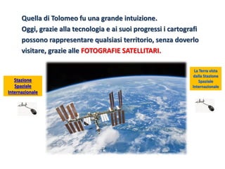 Quella di Tolomeo fu una grande intuizione. 
Oggi, grazie alla tecnologia e ai suoi progressi i cartografi 
possono rappresentare qualsiasi territorio, senza doverlo 
visitare, grazie alle FOTOGRAFIE SATELLITARI. 
La Terra vista dalla Stazione Spaziale Internazionale 
Stazione Spaziale Internazionale  