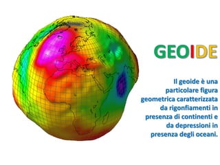 Il geoide è una particolare figura geometrica caratterizzata 
da rigonfiamenti in presenza di continenti e 
da depressioni in presenza degli oceani.  