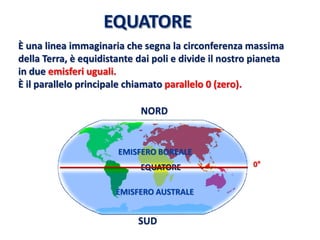 EQUATORE 
EMISFERO BOREALE 
EMISFERO AUSTRALE 
È una linea immaginaria che segna la circonferenza massima 
della Terra, è equidistante dai poli e divide il nostro pianeta 
in due emisferi uguali. 
È il parallelo principale chiamato parallelo 0 (zero). 
NORD 
SUD 
0°  
