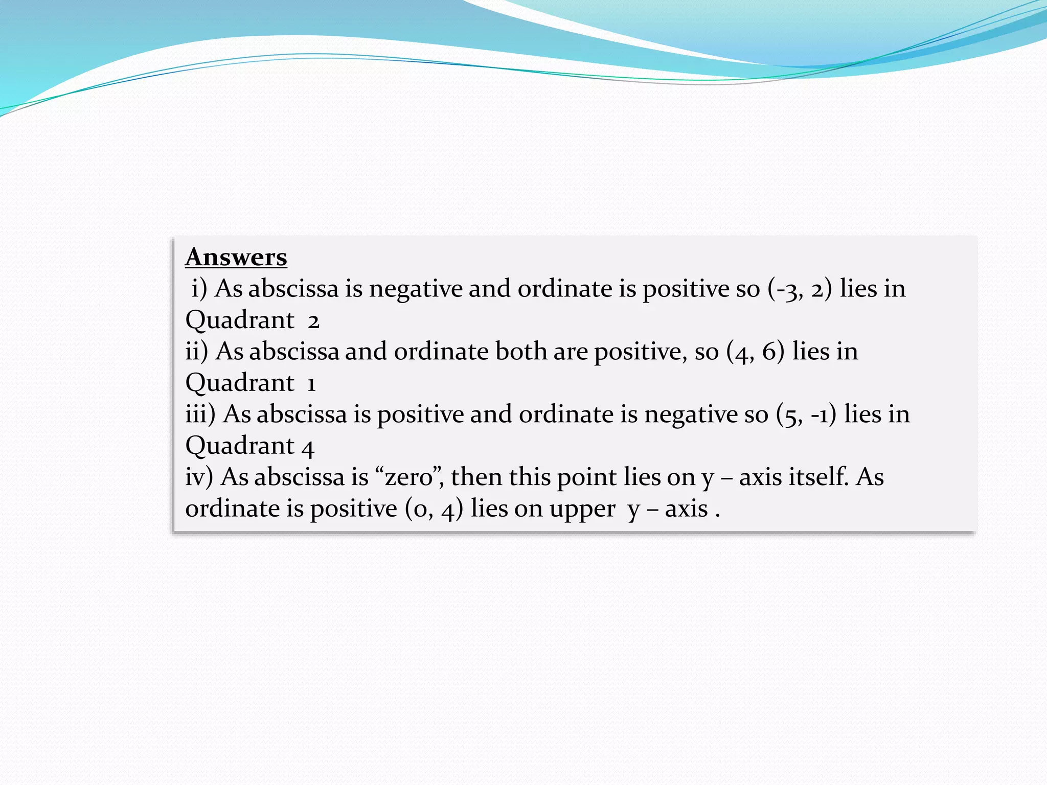 Answers
i) As abscissa is negative and ordinate is positive so (-3, 2) lies in
Quadrant 2
ii) As abscissa and ordinate both are positive, so (4, 6) lies in
Quadrant 1
iii) As abscissa is positive and ordinate is negative so (5, -1) lies in
Quadrant 4
iv) As abscissa is “zero”, then this point lies on y – axis itself. As
ordinate is positive (0, 4) lies on upper y – axis .
 