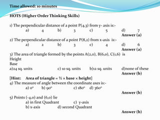 Time allowed: 10 minutes
HOTS (Higher Order Thinking Skills)
1) The perpendicular distance of a point P(4,3) from y- axis is:-
a) 4 b) 3 c) 5 d) 7
Answer (a)
2) The perpendicular distance of a point P(8,2) from x-axis is:-
a) 2 b) 3 c) 4 d) 6
Answer (a)
3) The area of triangle formed by the points A(2,0), B(6,0), C(1,6) is
Height
Base
a)24 sq. units c) 10 sq. units b)12 sq. units d)none of these
Answer (b)
[Hint: Area of triangle = ½ × base × height]
4) The measure of angle between the coordinate axes is:-
a) 00 b) 900 c) 1800 d) 3600
Answer (b)
5) Points (-4,0) and (6,0) lie
a) in first Quadrant c) y-axis
b) x-axis d) second Quadrant
Answer (b)
 