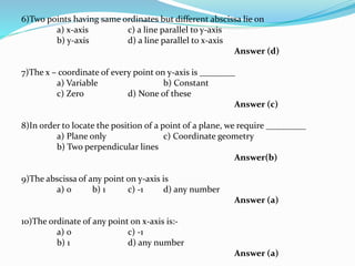 6)Two points having same ordinates but different abscissa lie on
a) x-axis c) a line parallel to y-axis
b) y-axis d) a line parallel to x-axis
Answer (d)
7)The x – coordinate of every point on y-axis is ________
a) Variable b) Constant
c) Zero d) None of these
Answer (c)
8)In order to locate the position of a point of a plane, we require _________
a) Plane only c) Coordinate geometry
b) Two perpendicular lines
Answer(b)
9)The abscissa of any point on y-axis is
a) 0 b) 1 c) -1 d) any number
Answer (a)
10)The ordinate of any point on x-axis is:-
a) 0 c) -1
b) 1 d) any number
Answer (a)
 