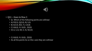 • Q11 – Goes to Row 3
• Q- Which of the following points are collinear
• A) P(0,5), Q(5,0), R(-5,0)
• B) A(3,4), B(0,-7), C(0,8)
• C) X(6,0), Y(-10,0) , Z(0,0)
• D) L(-1,3), M(-3,-4), N(3,4)
• C) X(6,0), Y(-10,0) , Z(0,0)
• As all the points lie on the x axis they are collinear
 