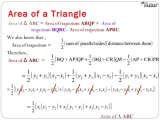 Area of a Triangle
Area of ABCΔ = Area of trapezium ABQP + Area of
trapezium BQRC– Area of trapezium APRC.
We also know that ,
Area of trapezium =
Therefore,
Area of ABCΔ =
( )( )embetween thdistancesidesparallelofsum
2
1
( ) ( ) ( )PRCR+AP
2
1
CR+BQ
2
1
QPAP+BQ
2
1
−+ QR
( )( ) ( )( ) ( )( )133123321212
2
1
2
1
2
1
xxyyxxyyxxyy −+−−++−+=
( ) ( ) ( )[ ]133311312333223211211222
2
1
xyxyxyxyxyxyxyxyxyxyxyxy −+−−−+−+−+−=
( ) ( ) ( )[ ]123312231
2
1
yyxyyxyyx −+−+−=
Area of Δ ABC
 