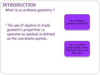 • The use of algebra to study
geometric properties i.e.
operates on symbols is defined
as the coordinate system.
What is co-ordinate geometry ?
IntroductIon
 