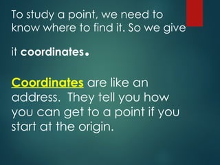 To study a point, we need to
know where to find it. So we give
it coordinates.
Coordinates are like an
address. They tell you how
you can get to a point if you
start at the origin.
 