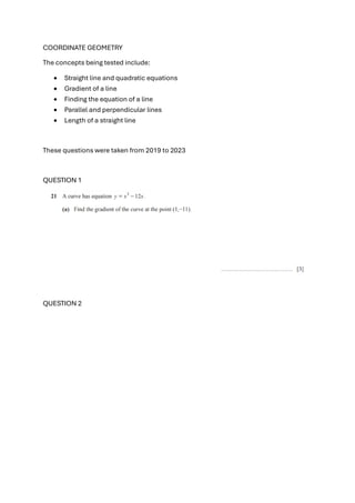 COORDINATE GEOMETRY
The concepts being tested include:
• Straight line and quadratic equations
• Gradient of a line
• Finding the equation of a line
• Parallel and perpendicular lines
• Length of a straight line
These questions were taken from 2019 to 2023
QUESTION 1
QUESTION 2
 