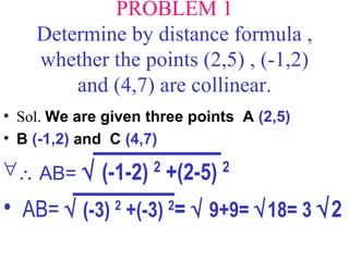 PROBLEM 1 Determine by distance formula , whether the points (2,5) , (-1,2) and (4,7) are collinear. Sol.  We are given three points  A  (2,5)   B  (-1,2)  and  C  (4,7)     AB=    (-1-2)  2  +(2-5)  2 AB=    (-3)  2  +(-3)  2 =    9+9=   18= 3   2 