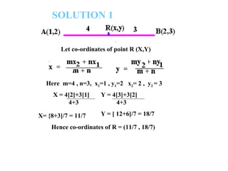 SOLUTION 1 Let co-ordinates of point R (X,Y) X = 4[2]+3[1] 4+3 X= {8+3]/7 = 11/7 Here  m=4 , n=3,  x 1 =1 , y 1 =2  x 2 = 2 ,  y 2  = 3 Y = 4[3]+3[2] 4+3 Y = [ 12+6]/7 = 18/7 Hence co-ordinates of R = (11/7 , 18/7) 