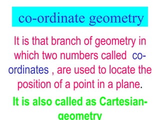 co-ordinate geometry It is that branch of geometry in which two numbers called  co-ordinates  , are used to locate the position of a point in a plane . It is also called as Cartesian-geometry 