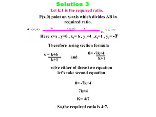 Solution 3 Let k:1 is the required ratio. P(x,0) point on x-axis which divides AB in required ratio. Here x=x , y=0 , x 1 = 6 , y 1 =4  ,x 2 =1 , y 2 =  -7 Therefore  using section formula x = k+6 k+1 and 0= -7k+4 k+1 solve either of these two equation let’s take second equation 0= -7k+4 7k=4 K= 4/7 So,the required ratio is 4:7.  