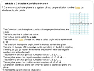 What Is a Cartesian Coordinate Plane?
A Cartesian coordinate plane is a system of two perpendicular number lines on
which we locate points.
The Cartesian coordinate plane consists of two perpendicular lines, x-axis and
y-axis.
The horizontal line is called the x-axis.
The vertical line is called the y-axis.
The intersection point of these two axes is called origin and is represented
by O.
The axes split through the origin, which is marked as 0 on the graph.
The side on the right of 0 is positive, while everything on the left is negative.
Similarly, as you go higher, the numbers are positive, while the negative
numbers are written below 0
The positive x-axis has positive numbers such as 1, 2, 3, 4,…..
The negative x-axis has negative numbers such as -1, -2, -3, -4,…..
The positive y-axis has positive numbers such as 1, 2, 3, 4,…..
The negative y-axis has positive numbers such as -1, -2, -3, -4,…..
A Cartesian coordinate plane can simply be called a coordinate plane or a
plane.
It represents a 2-dimensional (2D) plane.
 