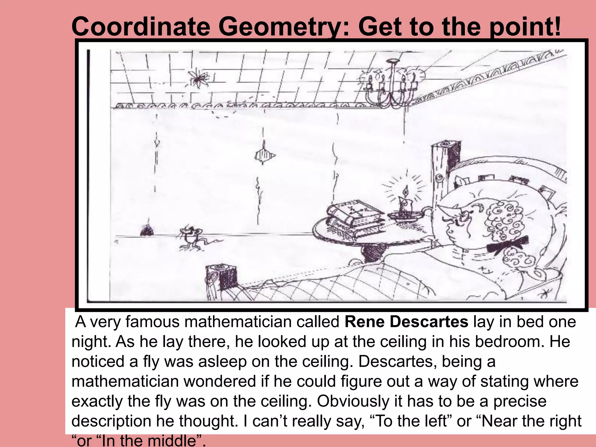 A very famous mathematician called Rene Descartes lay in bed one
night. As he lay there, he looked up at the ceiling in his bedroom. He
noticed a fly was asleep on the ceiling. Descartes, being a
mathematician wondered if he could figure out a way of stating where
exactly the fly was on the ceiling. Obviously it has to be a precise
description he thought. I can’t really say, “To the left” or “Near the right
“or “In the middle”.
Coordinate Geometry: Get to the point!
 