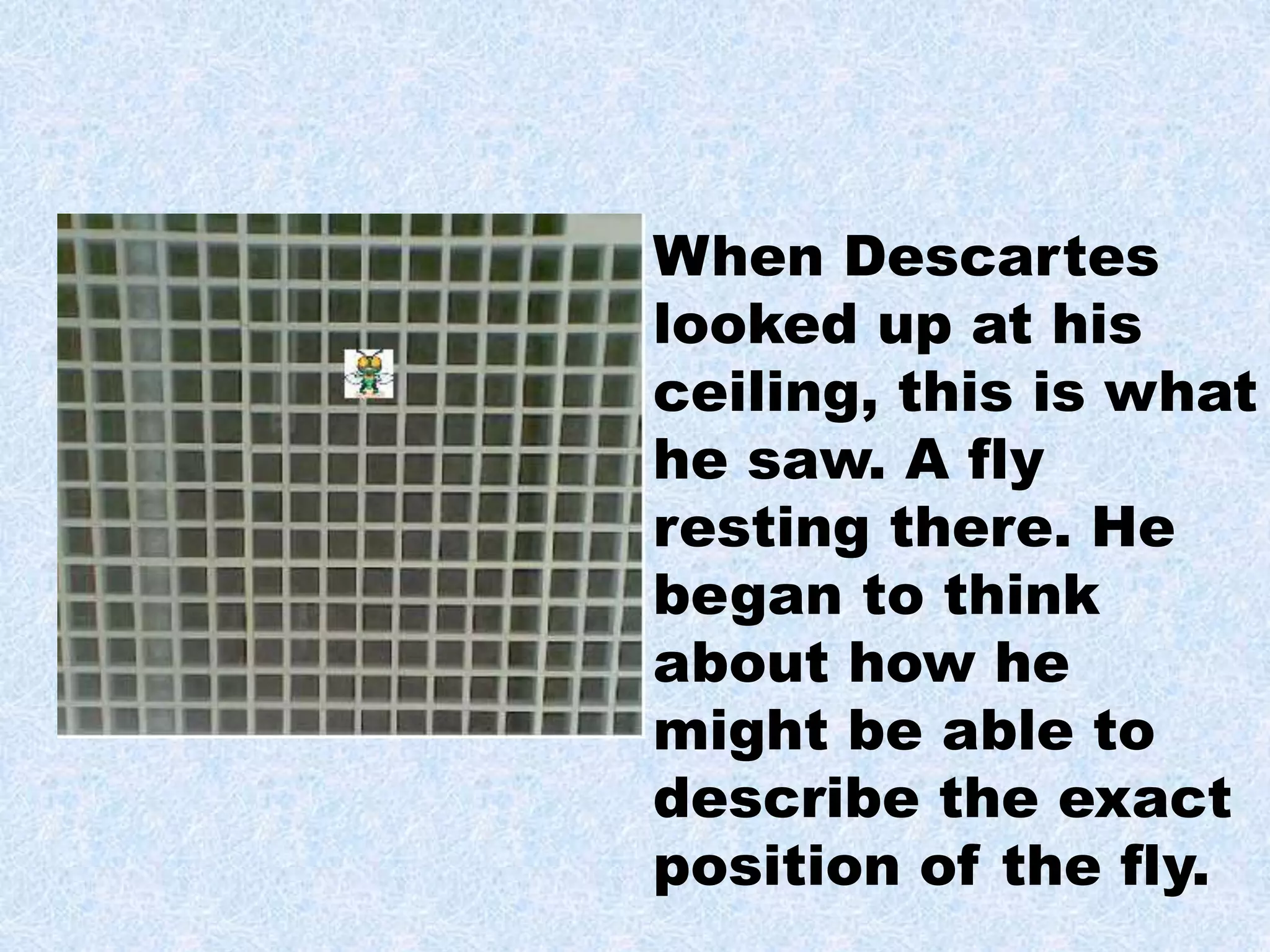 When Descartes
looked up at his
ceiling, this is what
he saw. A fly
resting there. He
began to think
about how he
might be able to
describe the exact
position of the fly.
 
