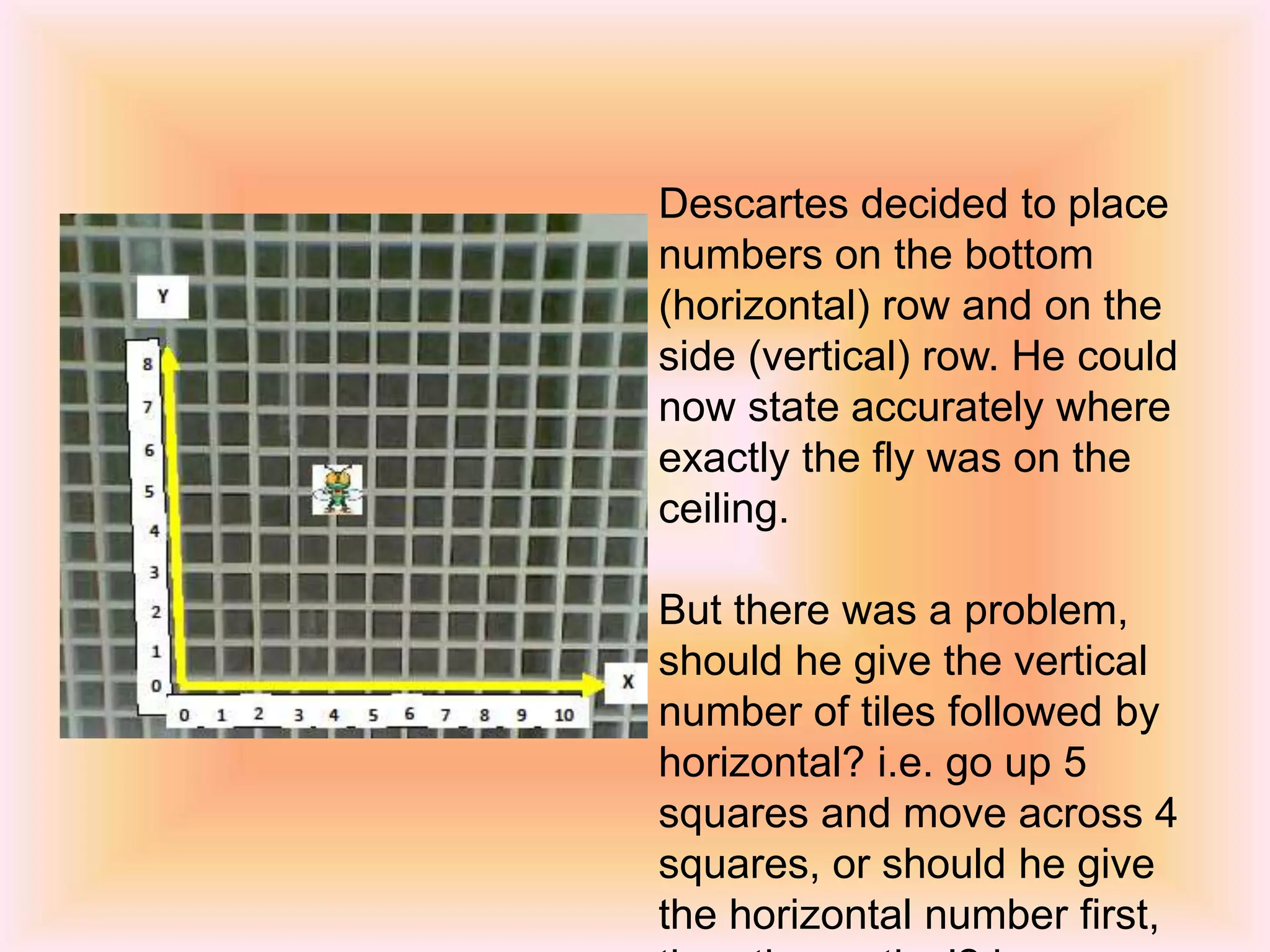 Descartes decided to place
numbers on the bottom
(horizontal) row and on the
side (vertical) row. He could
now state accurately where
exactly the fly was on the
ceiling.
But there was a problem,
should he give the vertical
number of tiles followed by
horizontal? i.e. go up 5
squares and move across 4
squares, or should he give
the horizontal number first,
 