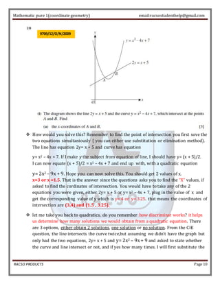 Mathematic pure 1(coordinate geometry) email:racsostudenthelp@gmail.com 
9709/12/O/N/2009 
 How would you solve this? Remember to find the point of intersection you first sove the 
two equations simultaniously ( you can either use substitution or elimination method). 
The line has equation 2y= x + 5 and curve has equation 
y= x2 – 4x + 7. If I make y the subject from equation of line, I should have y= (x + 5)/2. 
I can now equate (x + 5)/2 = x2 – 4x + 7 and end up with, with a quadratic equation 
y= 2x2 – 9x + 9. Hope you can now solve this. You should get 2 values of x. 
x=3 or x =1.5. That is the answer since the questions asks you to find the “X” values, if 
asked to find the cordinates of intersection. You would have to take any of the 2 
equations you were given, either 2y= x + 5 or y= x2 – 4x + 7, plug in the value of x and 
get the corresponding value of y which is y= 4 or y= 3.25. that means the coordinates of 
intersection are (3,4) and (1.5 , 3.25). 
 let me take you back to quadratics, do you remember how discriminat works? it helps 
us determine how many solutions we would obtain from a quadratic equation. There 
are 3 options, either obtain 2 solutions, one solution or no solution. From the CIE 
question, the line intersects the curve twice,but assuming we didn’t have the graph but 
only had the two equations, 2y= x + 5 and y= 2x2 – 9x + 9 and asked to state whether 
the curve and line intersect or not, and if yes how many times. I will first substitute the 
RACSO PRODUCTS Page 10 
 