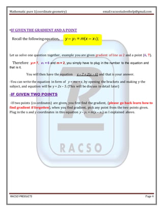 Mathematic pure 1(coordinate geometry) email:racsostudenthelp@gmail.com 
-IF GIVEN THE GRADIENT AND A POINT 
Recall the following equation, y – y1 = m(x – x1); 
Let us solve one question together, example you are given gradient of line as 2 and a point (6, 7). 
Therefore y1= 7, x1 = 6 and m = 2, you simply have to plug in the number to the equation and 
that is it. 
You will then have the equation y – 7 = 2(x – 6) and that is your answer. 
-You can write the equation in form of y = mx + c, by opening the brackets and making y the 
subject, and equation will be y = 2x – 5. (This will be discuss in detail later) 
-IF GIVEN TWO POINTS 
-If two points (co-ordinates) are given, you first find the gradient, (please go back learn how to 
find gradient if forgotten), when you find gradient, pick any point from the two points given. 
Plug in the x and y coordinates in this equation y – y1 = m(x – x1) as I explained above. 
RACSO PRODUCTS Page 4 
 