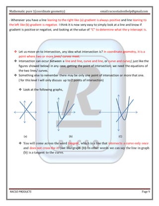 Mathematic pure 1(coordinate geometry) email:racsostudenthelp@gmail.com 
- Whenever you have a line leaning to the right like (a) gradient is always positive and line leaning to 
the left like (b) gradient is negative. I think it is now very easy to simply look at a line and know if 
gradient is positive or negative, and looking at the value of “C” to determine what the y-intercept is. 
 Let us move on to intersection, any idea what intersection is? In coordinate geometry, it is a 
point where two or more lines/ curves meet. 
 Intersection can occur between a line and line, curve and line, or curve and curve,( just like the 
figures showed below) in any case, getting the point of intersection; we need the equations of 
the two lines/ curves. 
 Something else to remember there may be only one point of intersection or more that one. 
( for this level I will only discuss up to 2 points of intersection) 
 Look at the following graphs, 
(a) (b) (C) 
 You will come across the word tangent, which is a line that intersects a curve only once 
and does not cross the it! Just like graph (b). In other words we can say the line in graph 
(b) is a tangent to the curve. 
RACSO PRODUCTS Page 9 
 