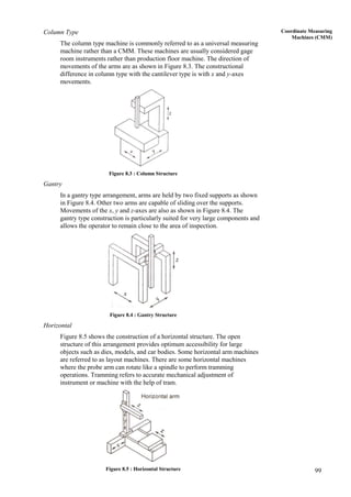 99
Coordinate Measuring
Machines (CMM)
Column Type
The column type machine is commonly referred to as a universal measuring
machine rather than a CMM. These machines are usually considered gage
room instruments rather than production floor machine. The direction of
movements of the arms are as shown in Figure 8.3. The constructional
difference in column type with the cantilever type is with x and y-axes
movements.
Figure 8.3 : Column Structure
Gantry
In a gantry type arrangement, arms are held by two fixed supports as shown
in Figure 8.4. Other two arms are capable of sliding over the supports.
Movements of the x, y and z-axes are also as shown in Figure 8.4. The
gantry type construction is particularly suited for very large components and
allows the operator to remain close to the area of inspection.
Figure 8.4 : Gantry Structure
Horizontal
Figure 8.5 shows the construction of a horizontal structure. The open
structure of this arrangement provides optimum accessibility for large
objects such as dies, models, and car bodies. Some horizontal arm machines
are referred to as layout machines. There are some horizontal machines
where the probe arm can rotate like a spindle to perform tramming
operations. Tramming refers to accurate mechanical adjustment of
instrument or machine with the help of tram.
Figure 8.5 : Horizontal Structure
 