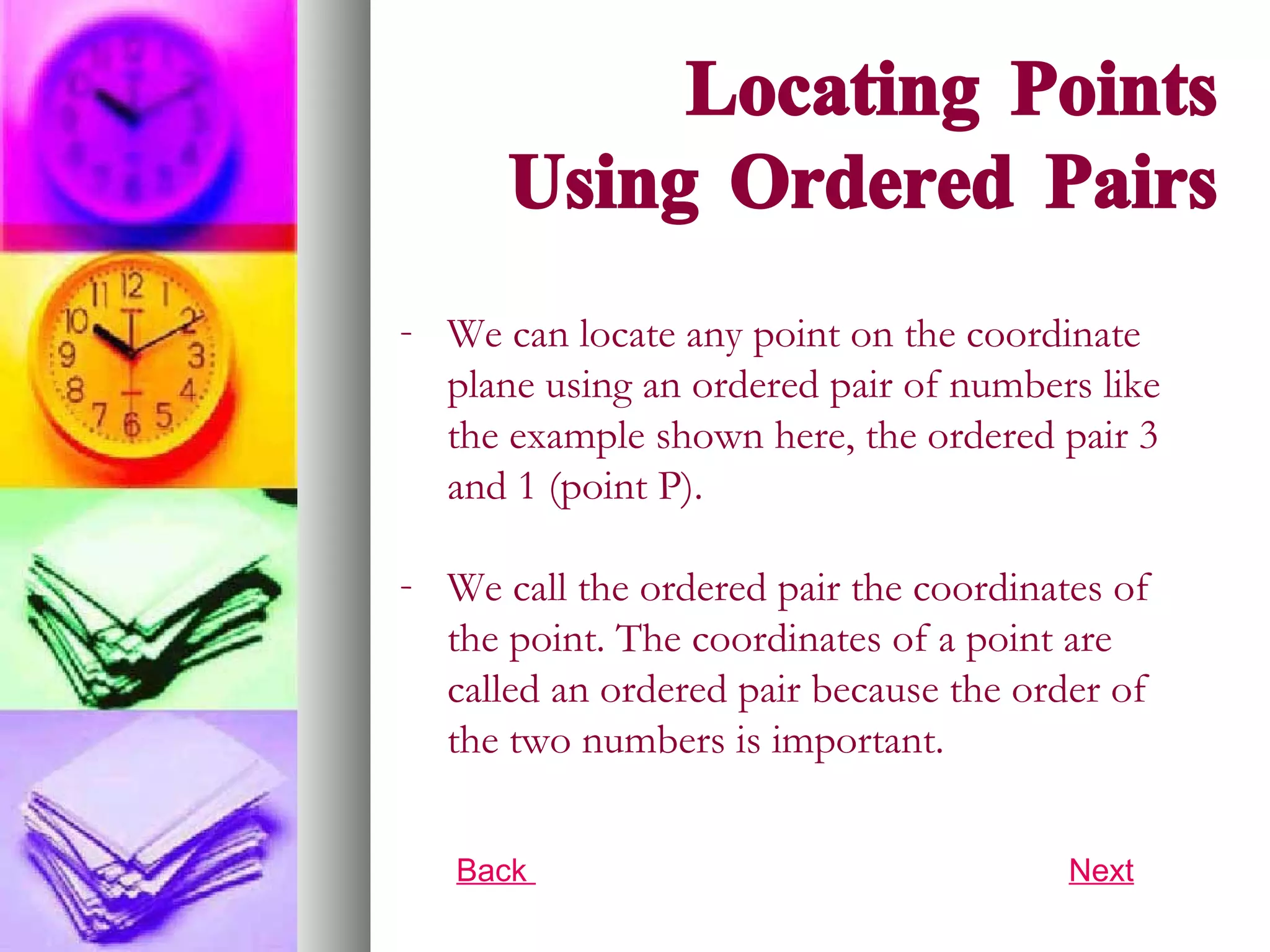 Locating Points Using Ordered Pairs We can locate any point on the coordinate plane using an ordered pair of numbers like the example shown here, the ordered pair 3 and 1 (point P).  We call the ordered pair the coordinates of the point. The coordinates of a point are called an ordered pair because the order of the two numbers is important. Back  Next 