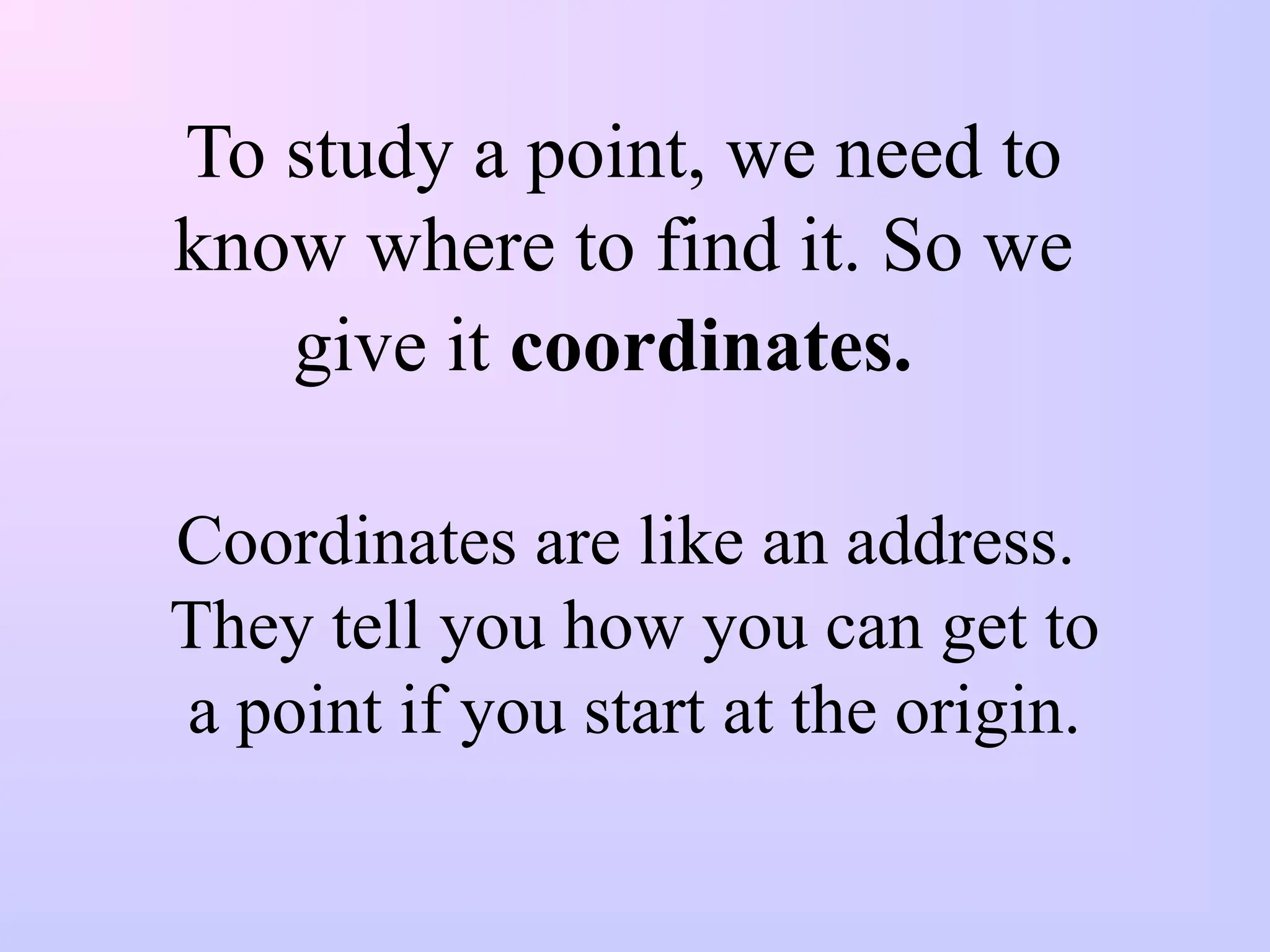 To study a point, we need to
know where to find it. So we
give it coordinates.
Coordinates are like an address.
They tell you how you can get to
a point if you start at the origin.
 