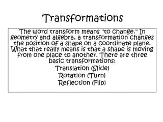 TransformationsThe word transform means "to change." In geometry and algebra, a transformation changes the position of a shape on a coordinate plane. What that really means is that a shape is moving from one place to another. There are three basic transformations:Translation (Slide) Rotation (Turn)Reflection (Flip) 