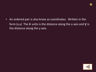 • An ordered pair is also know as coordinates. Written in the
  form (x,y) The x units is the distance along the x-axis and y is
  the distance along the y-axis.
 