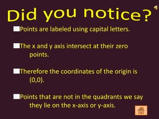 Points are labeled using capital letters.

The x and y axis intersect at their zero
   points.

Therefore the coordinates of the origin is
   (0,0).

Points that are not in the quadrants we say
   they lie on the x-axis or y-axis..
 