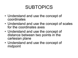SUBTOPICS Understand and use the concept of coordinates Understand and use the concept of scales for the coordinates axes Understand and use the concept of distance between two points in the cartesian plane Understand and use the concept of midpoint 