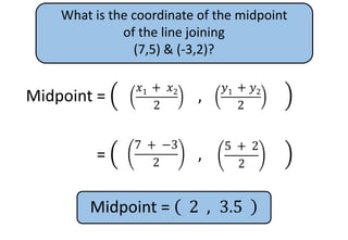 What is the coordinate of the midpoint
of the line joining
(7,5) & (-3,2)?
Midpoint =
𝑥1
+ 𝑥2
2
,
𝑦1
+ 𝑦2
2
𝑦1 + 𝑦2
2
𝑥1 + 𝑥2
2
Midpoint =
𝑥1
+ 𝑥2
2
,
𝑦1
+ 𝑦2
2
5 + 2
2
7 + −3
2
Midpoint = 2 , 3.5
 