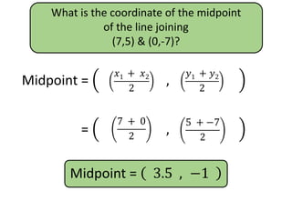 What is the coordinate of the midpoint
of the line joining
(7,5) & (0,-7)?
Midpoint =
𝑥1
+ 𝑥2
2
,
𝑦1
+ 𝑦2
2
𝑦1 + 𝑦2
2
𝑥1 + 𝑥2
2
Midpoint =
𝑥1
+ 𝑥2
2
,
𝑦1
+ 𝑦2
2
5 + −7
2
7 + 0
2
Midpoint = 3.5 , −1
 