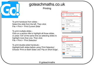 To print handouts from slides -
Select the slide from the left. Then click:
File > Print > ‘Print Current Slide’
To print multiple slides -
Click on a section title to highlight all those slides,
or press ‘Ctrl’ at the same time as selecting slides to
highlight more than one. Then click:
File > Print > ‘Print Selection’
To print double-sided handouts -
Highlight both slides before using ‘Print Selection’.
Choose ‘Print on Both Sides’ and ‘Flip on Short Edge’.
Printing
 