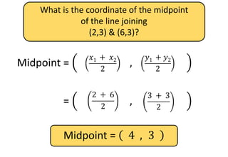 What is the coordinate of the midpoint
of the line joining
(2,3) & (6,3)?
Midpoint =
𝑥1
+ 𝑥2
2
,
𝑦1
+ 𝑦2
2
𝑦1 + 𝑦2
2
𝑥1 + 𝑥2
2
Midpoint =
𝑥1
+ 𝑥2
2
,
𝑦1
+ 𝑦2
2
3 + 3
2
2 + 6
2
Midpoint = 4 , 3
 