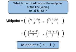 What is the coordinate of the midpoint
of the line joining
(0,-3) & (8,5)?
Midpoint =
𝑥1
+ 𝑥2
2
,
𝑦1
+ 𝑦2
2
𝑦1 + 𝑦2
2
𝑥1 + 𝑥2
2
Midpoint =
𝑥1
+ 𝑥2
2
,
𝑦1
+ 𝑦2
2
−3 + 5
2
0 + 8
2
Midpoint = 4 , 1
 