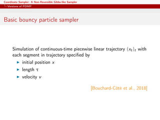 Coordinate Sampler: A Non-Reversible Gibbs-like Sampler
Versions of PDMP
Basic bouncy particle sampler
Simulation of continuous-time piecewise linear trajectory (xt)t with
each segment in trajectory speciﬁed by
initial position x
length τ
velocity v
[Bouchard-Côté et al., 2018]
 