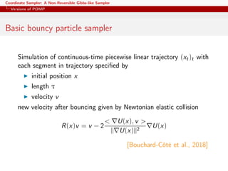 Coordinate Sampler: A Non-Reversible Gibbs-like Sampler
Versions of PDMP
Basic bouncy particle sampler
Simulation of continuous-time piecewise linear trajectory (xt)t with
each segment in trajectory speciﬁed by
initial position x
length τ
velocity v
new velocity after bouncing given by Newtonian elastic collision
R(x)v = v − 2
< U(x), v >
|| U(x)||2
U(x)
[Bouchard-Côté et al., 2018]
 
