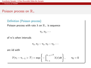 Coordinate Sampler: A Non-Reversible Gibbs-like Sampler
Versions of PDMP
Poisson process on R+
Deﬁnition (Poisson process)
Poisson process with rate λ on R+ is sequence
τ1, τ2, · · ·
of rv’s when intervals
τ1, τ2 − τ1, τ3 − τ2, · · ·
are iid with
P(τi − τi−1 > T) = exp −
τi−1+T
τi−1
λ(t)dt , τ0 = 0
 