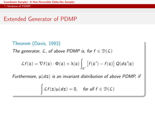 Coordinate Sampler: A Non-Reversible Gibbs-like Sampler
Versions of PDMP
Extended Generator of PDMP
Theorem (Davis, 1993)
The generator, L, of above PDMP is, for f ∈ D(L)
Lf (z) = f (z) · Φ(z) + λ(z)
z
f (z ) − f (z) Q(dz |z)
Furthermore, µ(dz) is an invariant distribution of above PDMP, if
Lf (z)µ(dz) = 0, for all f ∈ D(L)
 