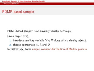 Coordinate Sampler: A Non-Reversible Gibbs-like Sampler
Versions of PDMP
PDMP-based sampler
PDMP-based sampler is an auxiliary variable technique
Given target π(x),
1. introduce auxiliary variable V ∈ V along with a density π(v|x),
2. choose appropriate Φ, λ and Q
for π(x)π(v|x) to be unique invariant distribution of Markov process
 