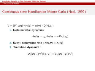 Coordinate Sampler: A Non-Reversible Gibbs-like Sampler
Versions of PDMP
Continuous-time Hamiltonian Monte Carlo (Neal, 1999)
V = Rd , and π(v|x) = ϕ(v) ∼ N(0, Id )
1. Deterministic dynamics :
dxt/dt = vt, dvt/dt = − U(xt)
2. Event occurrence rate : λ(x, v) = λ0(x)
3. Transition dynamics :
Q((dx , dv )|(x, v)) = δx(dx )ϕ(dv )
 