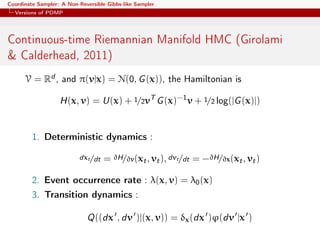 Coordinate Sampler: A Non-Reversible Gibbs-like Sampler
Versions of PDMP
Continuous-time Riemannian Manifold HMC (Girolami
& Calderhead, 2011)
V = Rd , and π(v|x) = N(0, G(x)), the Hamiltonian is
H(x, v) = U(x) + 1/2vT
G(x)−1
v + 1/2 log(|G(x)|)
1. Deterministic dynamics :
dxt/dt = ∂H/∂v(xt, vt), dvt/dt = −∂H/∂x(xt, vt)
2. Event occurrence rate : λ(x, v) = λ0(x)
3. Transition dynamics :
Q((dx , dv )|(x, v)) = δx(dx )ϕ(dv |x )
 
