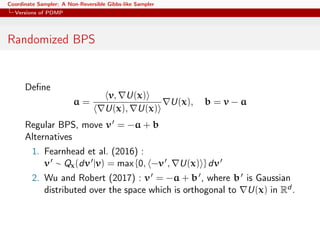 Coordinate Sampler: A Non-Reversible Gibbs-like Sampler
Versions of PDMP
Randomized BPS
Deﬁne
a =
v, U(x)
U(x), U(x)
U(x), b = v − a
Regular BPS, move v = −a + b
Alternatives
1. Fearnhead et al. (2016) :
v ∼ Qx(dv |v) = max {0, −v , U(x) } dv
2. Wu and Robert (2017) : v = −a + b , where b is Gaussian
distributed over the space which is orthogonal to U(x) in Rd .
 