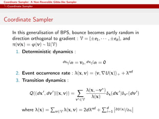 Coordinate Sampler: A Non-Reversible Gibbs-like Sampler
Coordinate Sampler
Coordinate Sampler
In this generalisation of BPS, bounce becomes partly random in
direction orthogonal to gradient : V = {±e1, · · · , ±ed }, and
π(v|x) = ϕ(v) ∼ U(V)
1. Deterministic dynamics :
dxt/dt = vt, dvt/dt = 0
2. Event occurrence rate : λ(x, v) = v, U(x) + + λref
3. Transition dynamics :
Q((dx , dv )|(x, v)) =
v∗∈V
λ(x, −v∗)
λ(x)
δx(dx )δv∗ (dv )
where λ(x) = v∈V λ(x, v) = 2dλref + d
i=1
∂U(x)/∂xi
 