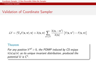 Coordinate Sampler: A Non-Reversible Gibbs-like Sampler
Coordinate Sampler
Validation of Coordinate Sampler
Lf = xf (x, v), v + λ(x, v)
v ∈V
λ(x, −v )
λ(x)
f (x, v ) − f (x, v)
Theorem
For any positive λref > 0, the PDMP induced by CS enjoys
π(x)ϕ(v) as its unique invariant distribution, produced the
potential U is C1.
 