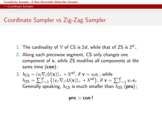 Coordinate Sampler: A Non-Reversible Gibbs-like Sampler
Coordinate Sampler
Coordinate Sampler vs Zig-Zag Sampler
1. The cardinality of V of CS is 2d, while that of ZS is 2d ;
2. Along each piecewise segment, CS only changes one
component of x, while ZS modiﬁes all components at the
same time (con) ;
3. λCS = {vi i U(x)}+ + λref, if v = vi ei ; while
λZS = d
i =1 {vi i U(x)}+ + λref , if v = d
i =1 vi ei .
Generally speaking, λCS is much smaller than λZS (pro) ;
pro > con !
 