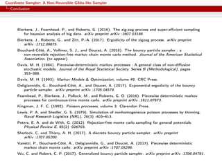 Coordinate Sampler: A Non-Reversible Gibbs-like Sampler
Conclusion
Bierkens, J., Fearnhead, P., and Roberts, G. (2016). The zig-zag process and super-eﬃcient sampling
for bayesian analysis of big data. arXiv preprint arXiv :1607.03188.
Bierkens, J., Roberts, G., and Zitt, P.-A. (2017). Ergodicity of the zigzag process. arXiv preprint
arXiv :1712.09875.
Bouchard-Côté, A., Vollmer, S. J., and Doucet, A. (2018). The bouncy particle sampler : a
non-reversible rejection-free markov chain monte carlo method. Journal of the American Statistical
Association, (to appear).
Davis, M. H. (1984). Piecewise-deterministic markov processes : A general class of non-diﬀusion
stochastic models. Journal of the Royal Statistical Society. Series B (Methodological), pages
353–388.
Davis, M. H. (1993). Markov Models & Optimization, volume 49. CRC Press.
Deligiannidis, G., Bouchard-Côté, A., and Doucet, A. (2017). Exponential ergodicity of the bouncy
particle sampler. arXiv preprint arXiv :1705.04579.
Fearnhead, P., Bierkens, J., Pollock, M., and Roberts, G. O. (2016). Piecewise deterministic markov
processes for continuous-time monte carlo. arXiv preprint arXiv :1611.07873.
Kingman, J. F. C. (1992). Poisson processes, volume 3. Clarendon Press.
Lewis, P. A. and Shedler, G. S. (1979). Simulation of nonhomogeneous poisson processes by thinning.
Naval Research Logistics (NRL), 26(3) :403–413.
Peters, E. A. and de With, G. (2012). Rejection-free monte carlo sampling for general potentials.
Physical Review E, 85(2) :026703.
Sherlock, C. and Thiery, A. H. (2017). A discrete bouncy particle sampler. arXiv preprint
arXiv :1707.05200.
Vanetti, P., Bouchard-Côté, A., Deligiannidis, G., and Doucet, A. (2017). Piecewise deterministic
markov chain monte carlo. arXiv preprint arXiv :1707.05296.
Wu, C. and Robert, C. P. (2017). Generalized bouncy particle sampler. arXiv preprint arXiv :1706.04781.
 